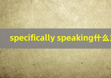 specifically speaking什么意思